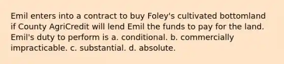 Emil enters into a contract to buy Foley's cultivated bottomland if County AgriCredit will lend Emil the funds to pay for the land. Emil's duty to perform is a. conditional. b. commercially impracticable. c. substantial. d. absolute.