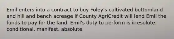 ​Emil enters into a contract to buy Foley's cultivated bottomland and hill and bench acreage if County AgriCredit will lend Emil the funds to pay for the land. Emil's duty to perform is ​irresolute. ​conditional. ​manifest. ​absolute.