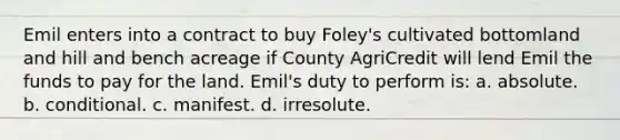 Emil enters into a contract to buy Foley's cultivated bottomland and hill and bench acreage if County AgriCredit will lend Emil the funds to pay for the land. Emil's duty to perform is: a. absolute. b. conditional. c. manifest. d. irresolute.