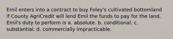 Emil enters into a contract to buy Foley's cultivated bottomland if County AgriCredit will lend Emil the funds to pay for the land. Emil's duty to perform is a. absolute. b. conditional. c. substantial. d. commercially impracticable.