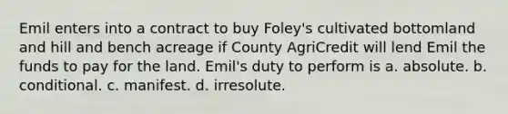 Emil enters into a contract to buy Foley's cultivated bottomland and hill and bench acreage if County AgriCredit will lend Emil the funds to pay for the land. Emil's duty to perform is a. absolute. b. conditional. c. manifest. d. irresolute.