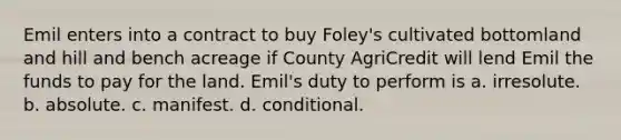 Emil enters into a contract to buy Foley's cultivated bottomland and hill and bench acreage if County AgriCredit will lend Emil the funds to pay for the land. Emil's duty to perform is a. irresolute. b. absolute. c. manifest. d. conditional.