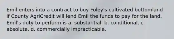 Emil enters into a contract to buy Foley's cultivated bottomland if County AgriCredit will lend Emil the funds to pay for the land. Emil's duty to perform is a. substantial. b. conditional. c. absolute. d. commercially impracticable.