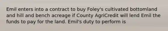 Emil enters into a contract to buy Foley's cultivated bottomland and hill and bench acreage if County AgriCredit will lend Emil the funds to pay for the land. Emil's duty to perform is