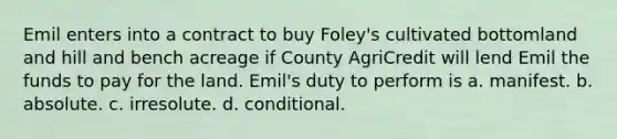 Emil enters into a contract to buy Foley's cultivated bottomland and hill and bench acreage if County AgriCredit will lend Emil the funds to pay for the land. Emil's duty to perform is a. manifest. b. absolute. c. irresolute. d. conditional.