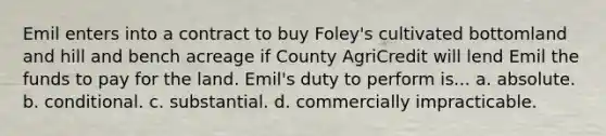 Emil enters into a contract to buy Foley's cultivated bottomland and hill and bench acreage if County AgriCredit will lend Emil the funds to pay for the land. Emil's duty to perform is... a. absolute. b. conditional. c. substantial. d. commercially impracticable.