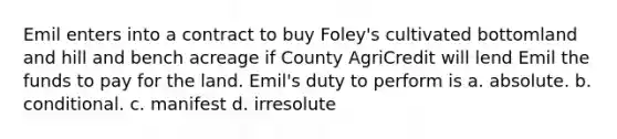 Emil enters into a contract to buy Foley's cultivated bottomland and hill and bench acreage if County AgriCredit will lend Emil the funds to pay for the land. Emil's duty to perform is a. absolute. b. conditional. c. manifest d. irresolute