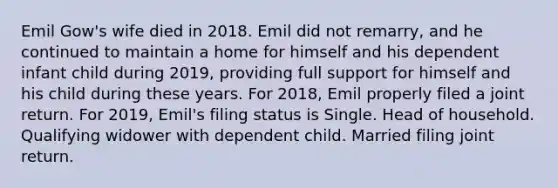 Emil Gow's wife died in 2018. Emil did not remarry, and he continued to maintain a home for himself and his dependent infant child during 2019, providing full support for himself and his child during these years. For 2018, Emil properly filed a joint return. For 2019, Emil's filing status is Single. Head of household. Qualifying widower with dependent child. Married filing joint return.