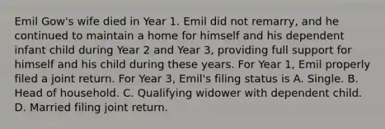 Emil Gow's wife died in Year 1. Emil did not remarry, and he continued to maintain a home for himself and his dependent infant child during Year 2 and Year 3, providing full support for himself and his child during these years. For Year 1, Emil properly filed a joint return. For Year 3, Emil's filing status is A. Single. B. Head of household. C. Qualifying widower with dependent child. D. Married filing joint return.