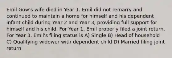 Emil Gow's wife died in Year 1. Emil did not remarry and continued to maintain a home for himself and his dependent infant child during Year 2 and Year 3, providing full support for himself and his child. For Year 1, Emil properly filed a joint return. For Year 3, Emil's filing status is A) Single B) Head of household C) Qualifying widower with dependent child D) Married filing joint return