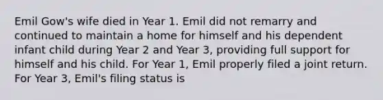 Emil Gow's wife died in Year 1. Emil did not remarry and continued to maintain a home for himself and his dependent infant child during Year 2 and Year 3, providing full support for himself and his child. For Year 1, Emil properly filed a joint return. For Year 3, Emil's filing status is