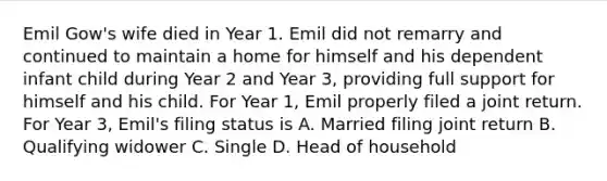 Emil Gow's wife died in Year 1. Emil did not remarry and continued to maintain a home for himself and his dependent infant child during Year 2 and Year 3, providing full support for himself and his child. For Year 1, Emil properly filed a joint return. For Year 3, Emil's filing status is A. Married filing joint return B. Qualifying widower C. Single D. Head of household