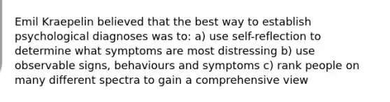 Emil Kraepelin believed that the best way to establish psychological diagnoses was to: a) use self-reflection to determine what symptoms are most distressing b) use observable signs, behaviours and symptoms c) rank people on many different spectra to gain a comprehensive view