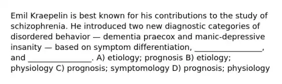 Emil Kraepelin is best known for his contributions to the study of schizophrenia. He introduced two new diagnostic categories of disordered behavior — dementia praecox and manic-depressive insanity — based on symptom differentiation, _________________, and ________________. A) etiology; prognosis B) etiology; physiology C) prognosis; symptomology D) prognosis; physiology