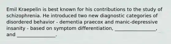 Emil Kraepelin is best known for his contributions to the study of schizophrenia. He introduced two new diagnostic categories of disordered behavior - dementia praecox and manic-depressive insanity - based on symptom differentiation, _________________, and ________________.