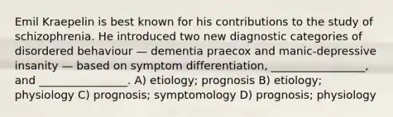 Emil Kraepelin is best known for his contributions to the study of schizophrenia. He introduced two new diagnostic categories of disordered behaviour — dementia praecox and manic-depressive insanity — based on symptom differentiation, _________________, and ________________. A) etiology; prognosis B) etiology; physiology C) prognosis; symptomology D) prognosis; physiology