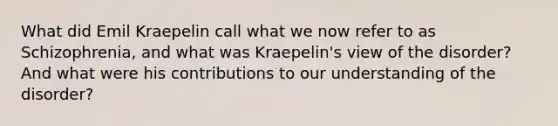 What did Emil Kraepelin call what we now refer to as Schizophrenia, and what was Kraepelin's view of the disorder? And what were his contributions to our understanding of the disorder?