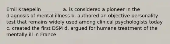 Emil Kraepelin ________ a. is considered a pioneer in the diagnosis of mental illness b. authored an objective personality test that remains widely used among clinical psychologists today c. created the first DSM d. argued for humane treatment of the mentally ill in France