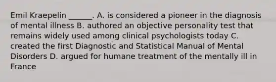 Emil Kraepelin ______. A. is considered a pioneer in the diagnosis of mental illness B. authored an objective personality test that remains widely used among clinical psychologists today C. created the first Diagnostic and Statistical Manual of Mental Disorders D. argued for humane treatment of the mentally ill in France