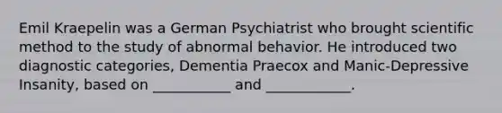 Emil Kraepelin was a German Psychiatrist who brought scientific method to the study of abnormal behavior. He introduced two diagnostic categories, Dementia Praecox and Manic-Depressive Insanity, based on ___________ and ____________.