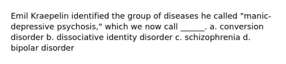 Emil Kraepelin identified the group of diseases he called "manic-depressive psychosis," which we now call ______. a. conversion disorder b. dissociative identity disorder c. schizophrenia d. bipolar disorder