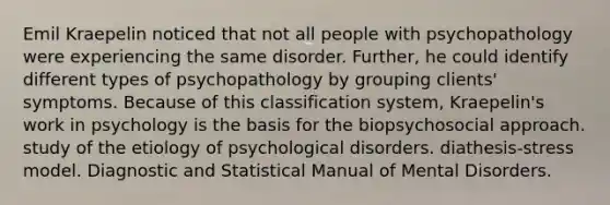 Emil Kraepelin noticed that not all people with psychopathology were experiencing the same disorder. Further, he could identify different types of psychopathology by grouping clients' symptoms. Because of this classification system, Kraepelin's work in psychology is the basis for the biopsychosocial approach. study of the etiology of psychological disorders. diathesis-stress model. Diagnostic and Statistical Manual of Mental Disorders.