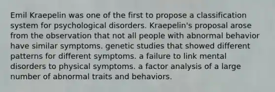 Emil Kraepelin was one of the first to propose a classification system for psychological disorders. Kraepelin's proposal arose from the observation that not all people with abnormal behavior have similar symptoms. genetic studies that showed different patterns for different symptoms. a failure to link mental disorders to physical symptoms. a factor analysis of a large number of abnormal traits and behaviors.