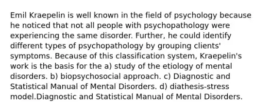 Emil Kraepelin is well known in the field of psychology because he noticed that not all people with psychopathology were experiencing the same disorder. Further, he could identify different types of psychopathology by grouping clients' symptoms. Because of this classification system, Kraepelin's work is the basis for the a) study of the etiology of mental disorders. b) biopsychosocial approach. c) Diagnostic and Statistical Manual of Mental Disorders. d) diathesis-stress model.Diagnostic and Statistical Manual of Mental Disorders.