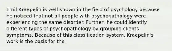 Emil Kraepelin is well known in the field of psychology because he noticed that not all people with psychopathology were experiencing the same disorder. Further, he could identify different types of psychopathology by grouping clients symptoms. Because of this classification system, Kraepelin's work is the basis for the