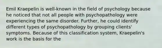 Emil Kraepelin is well-known in the field of psychology because he noticed that not all people with psychopathology were experiencing the same disorder. Further, he could identify different types of psychopathology by grouping clients' symptoms. Because of this classification system, Kraepelin's work is the basis for the