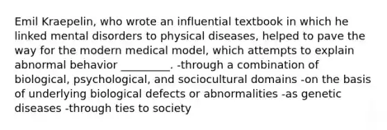 Emil Kraepelin, who wrote an influential textbook in which he linked mental disorders to physical diseases, helped to pave the way for the modern medical model, which attempts to explain abnormal behavior _________. -through a combination of biological, psychological, and sociocultural domains -on the basis of underlying biological defects or abnormalities -as genetic diseases -through ties to society