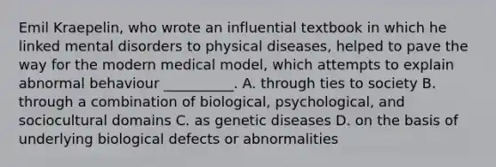 Emil Kraepelin, who wrote an influential textbook in which he linked mental disorders to physical diseases, helped to pave the way for the modern medical model, which attempts to explain abnormal behaviour __________. A. through ties to society B. through a combination of biological, psychological, and sociocultural domains C. as genetic diseases D. on the basis of underlying biological defects or abnormalities