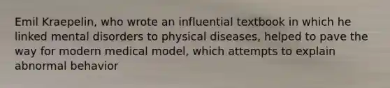 Emil Kraepelin, who wrote an influential textbook in which he linked mental disorders to physical diseases, helped to pave the way for modern medical model, which attempts to explain abnormal behavior