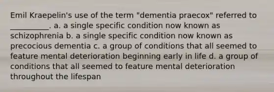 Emil Kraepelin's use of the term "dementia praecox" referred to __________. a. a single specific condition now known as schizophrenia b. a single specific condition now known as precocious dementia c. a group of conditions that all seemed to feature mental deterioration beginning early in life d. a group of conditions that all seemed to feature mental deterioration throughout the lifespan