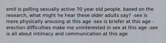 emil is polling sexually active 70 year old people. based on the research, what might he hear these older adults say? -sex is more physically arousing at this age -sex is briefer at this age -erection difficulties make me uninterested in sex at this age -sex is all about intimacy and communication at this age