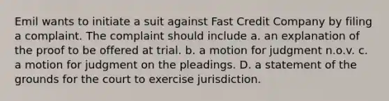 Emil wants to initiate a suit against Fast Credit Company by filing a complaint. The complaint should include a. an explanation of the proof to be offered at trial. b. a motion for judgment n.o.v. c. a motion for judgment on the pleadings. D. a statement of the grounds for the court to exercise jurisdiction.