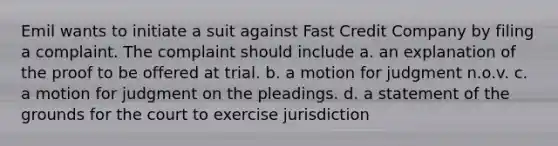 Emil wants to initiate a suit against Fast Credit Company by filing a complaint. The complaint should include a. an explanation of the proof to be offered at trial. b. a motion for judgment n.o.v. c. a motion for judgment on the pleadings. d. a statement of the grounds for the court to exercise jurisdiction