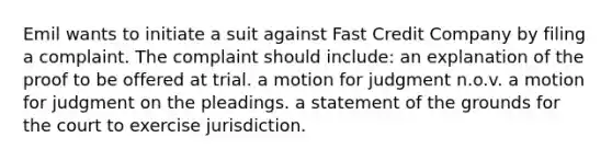 Emil wants to initiate a suit against Fast Credit Company by filing a complaint. The complaint should include: an explanation of the proof to be offered at trial. a motion for judgment n.o.v. a motion for judgment on the pleadings. a statement of the grounds for the court to exercise jurisdiction.