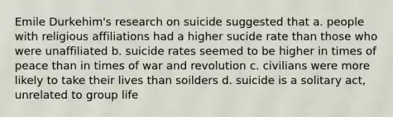 Emile Durkehim's research on suicide suggested that a. people with religious affiliations had a higher sucide rate than those who were unaffiliated b. suicide rates seemed to be higher in times of peace than in times of war and revolution c. civilians were more likely to take their lives than soilders d. suicide is a solitary act, unrelated to group life