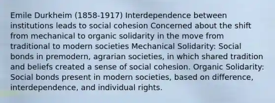 Emile Durkheim (1858-1917) Interdependence between institutions leads to social cohesion Concerned about the shift from mechanical to organic solidarity in the move from traditional to modern societies Mechanical Solidarity: Social bonds in premodern, agrarian societies, in which shared tradition and beliefs created a sense of social cohesion. Organic Solidarity: Social bonds present in modern societies, based on difference, interdependence, and individual rights.