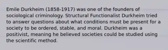 Emile Durkheim (1858-1917) was one of the founders of sociological criminology. Structural Functionalist Durkheim tried to answer questions about what conditions must be present for a society to be ordered, stable, and moral. Durkheim was a positivist, meaning he believed societies could be studied using the scientific method.