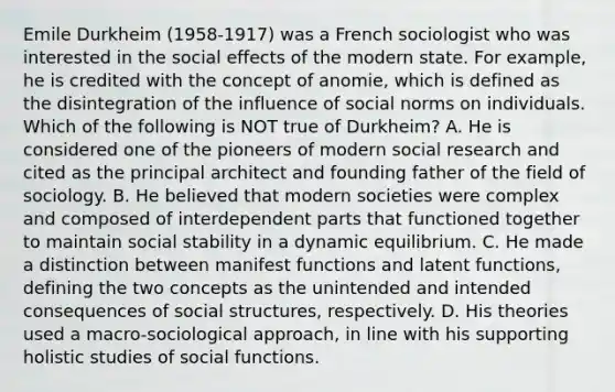 Emile Durkheim (1958-1917) was a French sociologist who was interested in the social effects of the modern state. For example, he is credited with the concept of anomie, which is defined as the disintegration of the influence of social norms on individuals. Which of the following is NOT true of Durkheim? A. He is considered one of the pioneers of modern social research and cited as the principal architect and founding father of the field of sociology. B. He believed that modern societies were complex and composed of interdependent parts that functioned together to maintain social stability in a dynamic equilibrium. C. He made a distinction between manifest functions and latent functions, defining the two concepts as the unintended and intended consequences of social structures, respectively. D. His theories used a macro-sociological approach, in line with his supporting holistic studies of social functions.