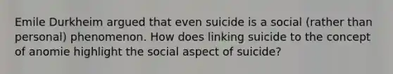 Emile Durkheim argued that even suicide is a social (rather than personal) phenomenon. How does linking suicide to the concept of anomie highlight the social aspect of suicide?