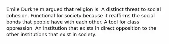 Emile Durkheim argued that religion is: A distinct threat to social cohesion. Functional for society because it reaffirms the social bonds that people have with each other. A tool for class oppression. An institution that exists in direct opposition to the other institutions that exist in society.