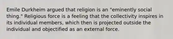 Emile Durkheim argued that religion is an "eminently social thing." Religious force is a feeling that the collectivity inspires in its individual members, which then is projected outside the individual and objectified as an external force.