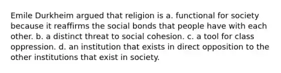 Emile Durkheim argued that religion is a. functional for society because it reaffirms the social bonds that people have with each other. b. a distinct threat to social cohesion. c. a tool for class oppression. d. an institution that exists in direct opposition to the other institutions that exist in society.