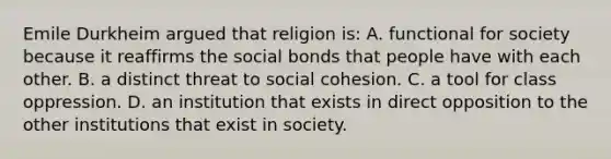 Emile Durkheim argued that religion is: A. functional for society because it reaffirms the social bonds that people have with each other. B. a distinct threat to social cohesion. C. a tool for class oppression. D. an institution that exists in direct opposition to the other institutions that exist in society.