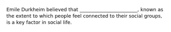 Emile Durkheim believed that ________________________, known as the extent to which people feel connected to their social groups, is a key factor in social life.