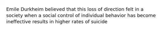 Emile Durkheim believed that this loss of direction felt in a society when a social control of individual behavior has become ineffective results in higher rates of suicide