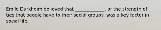 Emile Durkheim believed that _____________, or the strength of ties that people have to their social groups, was a key factor in social life.